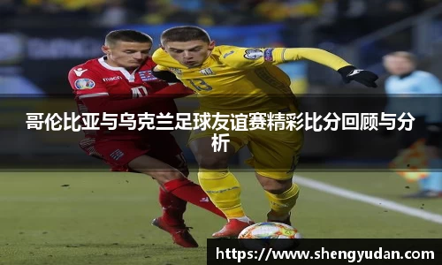 哥伦比亚与乌克兰足球友谊赛精彩比分回顾与分析